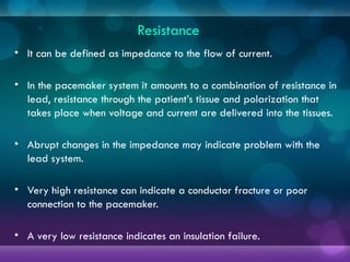 Resistance
• It can be defined as impedance to the flow of current.
• In the pacemaker system it amounts to a combination of resistance in
lead, resistance through the patient’s tissue and polarization that
takes place when voltage and current are delivered into the tissues.
• Abrupt changes in the impedance may indicate problem with the
lead system.
• Very high resistance can indicate a conductor fracture or poor
connection to the pacemaker.
• A very low resistance indicates an insulation failure.
 