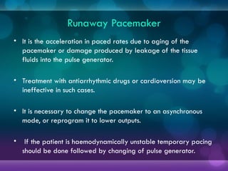 Runaway Pacemaker
• It is the acceleration in paced rates due to aging of the
pacemaker or damage produced by leakage of the tissue
fluids into the pulse generator.
• Treatment with antiarrhythmic drugs or cardioversion may be
ineffective in such cases.
• It is necessary to change the pacemaker to an asynchronous
mode, or reprogram it to lower outputs.
• If the patient is haemodynamically unstable temporary pacing
should be done followed by changing of pulse generator.
 