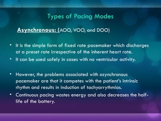 Types of Pacing Modes
Asynchronous: (AOO, VOO, and DOO)
• It is the simple form of fixed rate pacemaker which discharges
at a preset rate irrespective of the inherent heart rate.
• It can be used safely in cases with no ventricular activity.
• However, the problems associated with asynchronous
pacemaker are that it competes with the patient’s intrinsic
rhythm and results in induction of tachyarrythmias.
• Continuous pacing wastes energy and also decreases the half-
life of the battery.
 