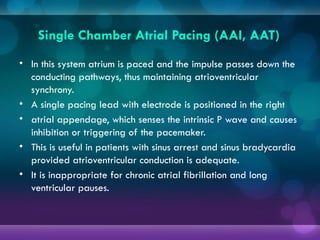 Single Chamber Atrial Pacing (AAI, AAT)
• In this system atrium is paced and the impulse passes down the
conducting pathways, thus maintaining atrioventricular
synchrony.
• A single pacing lead with electrode is positioned in the right
• atrial appendage, which senses the intrinsic P wave and causes
inhibition or triggering of the pacemaker.
• This is useful in patients with sinus arrest and sinus bradycardia
provided atrioventricular conduction is adequate.
• It is inappropriate for chronic atrial fibrillation and long
ventricular pauses.
 