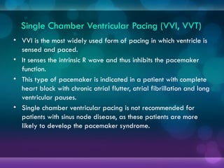 Single Chamber Ventricular Pacing (VVI, VVT)
• VVI is the most widely used form of pacing in which ventricle is
sensed and paced.
• It senses the intrinsic R wave and thus inhibits the pacemaker
function.
• This type of pacemaker is indicated in a patient with complete
heart block with chronic atrial flutter, atrial fibrillation and long
ventricular pauses.
• Single chamber ventricular pacing is not recommended for
patients with sinus node disease, as these patients are more
likely to develop the pacemaker syndrome.
 