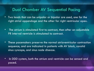 Dual Chamber AV Sequential Pacing
• Two leads that can be unipolar or bipolar are used, one for the
right atrial appendage and the other for right ventricular apex.
• The atrium is stimulated first to contract, then after an adjustable
PR interval ventricle is stimulated to contract.
• These pacemakers preserve the normal atrioventricular contraction
sequence, and are indicated in patients with AV block, carotid
sinus syncope, and sinus node disease.
• In DDD system, both the atrium and ventricle can be sensed and
paced.
 