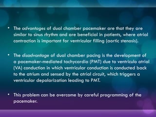 • The advantages of dual chamber pacemaker are that they are
similar to sinus rhythm and are beneficial in patients, where atrial
contraction is important for ventricular filling (aortic stenosis).
• The disadvantage of dual chamber pacing is the development of
a pacemaker-mediated tachycardia (PMT) due to ventriculo atrial
(VA) conduction in which ventricular conduction is conducted back
to the atrium and sensed by the atrial circuit, which triggers a
ventricular depolarization leading to PMT.
• This problem can be overcome by careful programming of the
pacemaker.
 