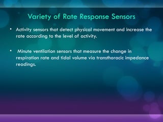 Variety of Rate Response Sensors
• Activity sensors that detect physical movement and increase the
rate according to the level of activity.
• Minute ventilation sensors that measure the change in
respiration rate and tidal volume via transthoracic impedance
readings.
 