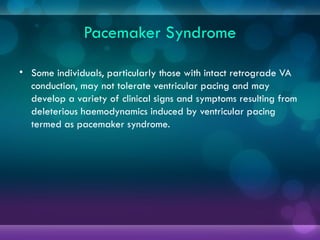 Pacemaker Syndrome
• Some individuals, particularly those with intact retrograde VA
conduction, may not tolerate ventricular pacing and may
develop a variety of clinical signs and symptoms resulting from
deleterious haemodynamics induced by ventricular pacing
termed as pacemaker syndrome.
 