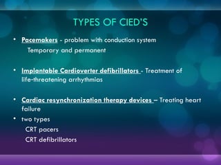 TYPES OF CIED’S
• Pacemakers - problem with conduction system
Temporary and permanent
• Implantable Cardioverter defibrillators - Treatment of
life threatening arrhythmias
‑
• Cardiac resynchronization therapy devices – Treating heart
failure
• two types
CRT pacers
CRT defibrillators
 