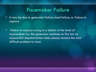 Pacemaker Failure
• It may be due to generator failure, lead failure, or failure to
capture.
• Failure to capture owing to a defect at the level of
myocardium (i.e. the generator continues to fire but no
myocardial depolarization takes place) remains the most
difficult problem to treat.
 