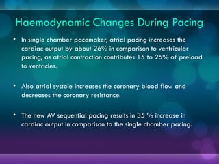 Haemodynamic Changes During Pacing
• In single chamber pacemaker, atrial pacing increases the
cardiac output by about 26% in comparison to ventricular
pacing, as atrial contraction contributes 15 to 25% of preload
to ventricles.
• Also atrial systole increases the coronary blood flow and
decreases the coronary resistance.
• The new AV sequential pacing results in 35 % increase in
cardiac output in comparison to the single chamber pacing.
 