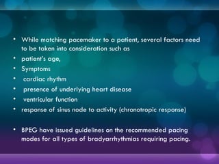• While matching pacemaker to a patient, several factors need
to be taken into consideration such as
• patient’s age,
• Symptoms
• cardiac rhythm
• presence of underlying heart disease
• ventricular function
• response of sinus node to activity (chronotropic response)
• BPEG have issued guidelines on the recommended pacing
modes for all types of bradyarrhythmias requiring pacing.
 