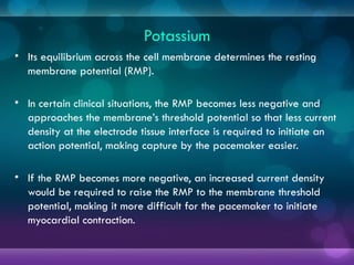 Potassium
• Its equilibrium across the cell membrane determines the resting
membrane potential (RMP).
• In certain clinical situations, the RMP becomes less negative and
approaches the membrane’s threshold potential so that less current
density at the electrode tissue interface is required to initiate an
action potential, making capture by the pacemaker easier.
• If the RMP becomes more negative, an increased current density
would be required to raise the RMP to the membrane threshold
potential, making it more difficult for the pacemaker to initiate
myocardial contraction.
 