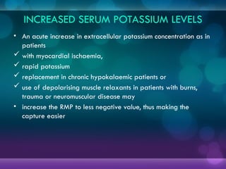 INCREASED SERUM POTASSIUM LEVELS
• An acute increase in extracellular potassium concentration as in
patients
 with myocardial ischaemia,
 rapid potassium
 replacement in chronic hypokalaemic patients or
 use of depolarising muscle relaxants in patients with burns,
trauma or neuromuscular disease may
• increase the RMP to less negative value, thus making the
capture easier
 