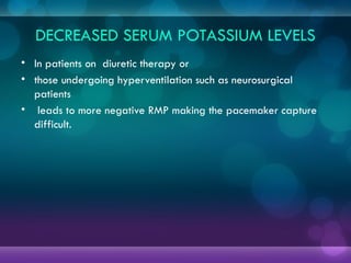 DECREASED SERUM POTASSIUM LEVELS
• In patients on diuretic therapy or
• those undergoing hyperventilation such as neurosurgical
patients
• leads to more negative RMP making the pacemaker capture
difficult.
 