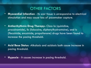 OTHER FACTORS
• Myocardial Infarction - Its scar tissue is unresponsive to electrical
stimulation and may cause loss of pacemaker capture.
• Antiarrhythmic Drug Therapy- Class Ia (quinidine,
procainamide), Ib (lidocaine, diphenylhydrantoine), and Ic
(flecainide, encainide, propafenone) drugs have been found to
increase the pacing threshold.
• Acid Base Status -Alkalosis and acidosis both cause increase in
pacing threshold.
• Hypoxia - It causes increase in pacing threshold.
 