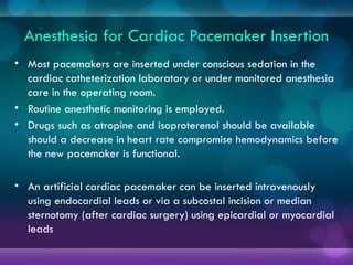 Anesthesia for Cardiac Pacemaker Insertion
• Most pacemakers are inserted under conscious sedation in the
cardiac catheterization laboratory or under monitored anesthesia
care in the operating room.
• Routine anesthetic monitoring is employed.
• Drugs such as atropine and isoproterenol should be available
should a decrease in heart rate compromise hemodynamics before
the new pacemaker is functional.
• An artificial cardiac pacemaker can be inserted intravenously
using endocardial leads or via a subcostal incision or median
sternotomy (after cardiac surgery) using epicardial or myocardial
leads
 