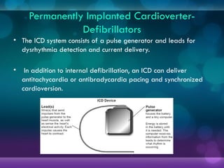 Permanently Implanted Cardioverter-
Defibrillators
• The ICD system consists of a pulse generator and leads for
dysrhythmia detection and current delivery.
• In addition to internal defibrillation, an ICD can deliver
antitachycardia or antibradycardia pacing and synchronized
cardioversion.
 