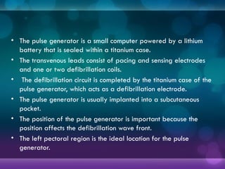 • The pulse generator is a small computer powered by a lithium
battery that is sealed within a titanium case.
• The transvenous leads consist of pacing and sensing electrodes
and one or two defibrillation coils.
• The defibrillation circuit is completed by the titanium case of the
pulse generator, which acts as a defibrillation electrode.
• The pulse generator is usually implanted into a subcutaneous
pocket.
• The position of the pulse generator is important because the
position affects the defibrillation wave front.
• The left pectoral region is the ideal location for the pulse
generator.
 