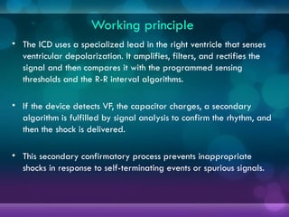 Working principle
• The ICD uses a specialized lead in the right ventricle that senses
ventricular depolarization. It amplifies, filters, and rectifies the
signal and then compares it with the programmed sensing
thresholds and the R-R interval algorithms.
• If the device detects VF, the capacitor charges, a secondary
algorithm is fulfilled by signal analysis to confirm the rhythm, and
then the shock is delivered.
• This secondary confirmatory process prevents inappropriate
shocks in response to self-terminating events or spurious signals.
 