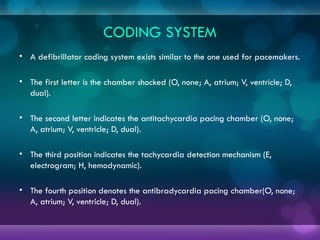 CODING SYSTEM
• A defibrillator coding system exists similar to the one used for pacemakers.
• The first letter is the chamber shocked (O, none; A, atrium; V, ventricle; D,
dual).
• The second letter indicates the antitachycardia pacing chamber (O, none;
A, atrium; V, ventricle; D, dual).
• The third position indicates the tachycardia detection mechanism (E,
electrogram; H, hemodynamic).
• The fourth position denotes the antibradycardia pacing chamber(O, none;
A, atrium; V, ventricle; D, dual).
 
