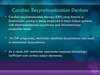 Cardiac Resynchronization Devices
• Cardiac resynchronization therapy (CRT) using biatrial or
biventricular pacing is being employed in heart failure patients
with electromechanical asynchrony and intraventricular
conduction block.
• As CHF progresses, ventricular electrical dyssynchrony can result
in mechanical dyssynchrony.
• As a result, left ventricular contraction becomes increasingly
inefficient and cardiac output decreases.
 