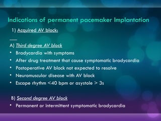 Indications of permanent pacemaker lmplantation
1) Acquired AV block:
A) Third degree AV block
• Bradycardia with symptoms
• After drug treatment that cause symptomatic bradycardia
• Postoperative AV block not expected to resolve
• Neuromuscular disease with AV block
• Escape rhythm <40 bpm or asystole > 3s
B) Second degree AV block
• Permanent or intermittent symptomatic bradycardia
 