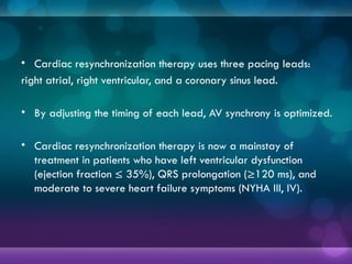 • Cardiac resynchronization therapy uses three pacing leads:
right atrial, right ventricular, and a coronary sinus lead.
• By adjusting the timing of each lead, AV synchrony is optimized.
• Cardiac resynchronization therapy is now a mainstay of
treatment in patients who have left ventricular dysfunction
(ejection fraction ≤ 35%), QRS prolongation (≥120 ms), and
moderate to severe heart failure symptoms (NYHA III, IV).
 