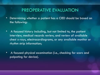 PREOPERATIVE EVALUATION
• Determining whether a patient has a CIED should be based on
the following:
• A focused history including, but not limited to, the patient
interview, medical records review, and review of available
chest x-rays, electrocardiograms, or any available monitor or
rhythm strip information;
• A focused physical examination (i.e., checking for scars and
palpating for device).
 