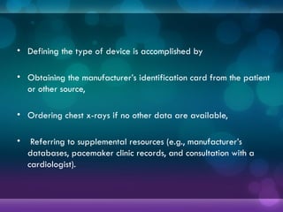 • Defining the type of device is accomplished by
• Obtaining the manufacturer’s identification card from the patient
or other source,
• Ordering chest x-rays if no other data are available,
• Referring to supplemental resources (e.g., manufacturer’s
databases, pacemaker clinic records, and consultation with a
cardiologist).
 