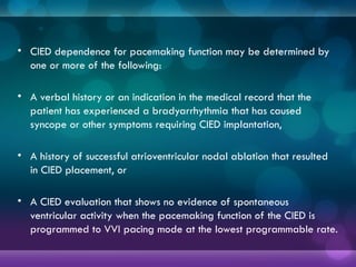 • CIED dependence for pacemaking function may be determined by
one or more of the following:
• A verbal history or an indication in the medical record that the
patient has experienced a bradyarrhythmia that has caused
syncope or other symptoms requiring CIED implantation,
• A history of successful atrioventricular nodal ablation that resulted
in CIED placement, or
• A CIED evaluation that shows no evidence of spontaneous
ventricular activity when the pacemaking function of the CIED is
programmed to VVI pacing mode at the lowest programmable rate.
 