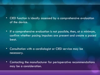• CIED function is ideally assessed by a comprehensive evaluation
of the device.
• If a comprehensive evaluation is not possible, then, at a minimum,
confirm whether pacing impulses are present and create a paced
beat.
• Consultation with a cardiologist or CIED service may be
necessary.
• Contacting the manufacturer for perioperative recommendations
may be a consideration.
 