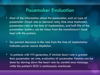 Pacemaker Evaluation
• Most of the information about the pacemaker, such as type of
pacemaker (fixed rate or demand rate), time since implanted,
pacemaker rate at the time of implantation, and half-life of the
pacemaker battery can be taken from the manufacture’s book
kept with the patient.
• Ten percent decrease in the rate from the time of implantation
indicates power source depletion.
• In patients with VVI generator, if intrinsic heart rate is greater
than pacemaker set rate, evaluation of pacemaker function can be
done by slowing down the heart rate by carotid sinus massage,
while the patient’s ECG is continuously monitored.
 