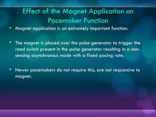 Effect of the Magnet Application on
Pacemaker Function
• Magnet application is an extremely important function.
• The magnet is placed over the pulse generator to trigger the
reed switch present in the pulse generator resulting in a non-
sensing asynchronous mode with a fixed pacing rate.
• Newer pacemakers do not require this, are not responsive to
magnet.
 