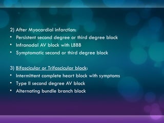 2) After Myocardial infarction:
• Persistent second degree or third degree block
• Infranodal AV block with LBBB
• Symptomatic second or third degree block
3) Bifascicular or Trifascicular block:
• Intermittent complete heart block with symptoms
• Type II second degree AV block
• Alternating bundle branch block
 