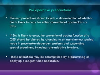 Pre operative preparations
• Planned procedures should include a determination of whether
EMI is likely to occur for either conventional pacemakers or
ICDs.
• If EMI is likely to occur, the conventional pacing function of a
CIED should be altered by changing to an asynchronous pacing
mode in pacemaker-dependent patients and suspending
special algorithms, including rate-adaptive functions.
• These alterations may be accomplished by programming or
applying a magnet when applicable.
 