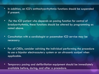 .
• In addition, an ICD’s antitachyarrhythmia functions should be suspended
if present.
• For the ICD patient who depends on pacing function for control of
bradyarrhythmia, these functions should be altered by programming as
noted above.
• Consultation with a cardiologist or pacemaker ICD service may be
necessary.
• For all CIEDs, consider advising the individual performing the procedure
to use a bipolar electrocautery system or an ultrasonic scalpel when
applicable.
• Temporary pacing and defibrillation equipment should be immediately
available before, during, and after a procedure.
 