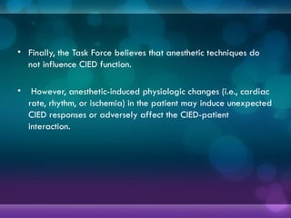 • Finally, the Task Force believes that anesthetic techniques do
not influence CIED function.
• However, anesthetic-induced physiologic changes (i.e., cardiac
rate, rhythm, or ischemia) in the patient may induce unexpected
CIED responses or adversely affect the CIED-patient
interaction.
 