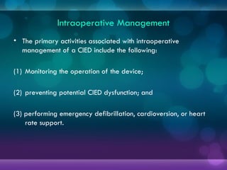 Intraoperative Management
• The primary activities associated with intraoperative
management of a CIED include the following:
(1) Monitoring the operation of the device;
(2) preventing potential CIED dysfunction; and
(3) performing emergency defibrillation, cardioversion, or heart
rate support.
 