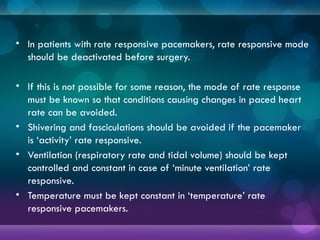 • In patients with rate responsive pacemakers, rate responsive mode
should be deactivated before surgery.
• If this is not possible for some reason, the mode of rate response
must be known so that conditions causing changes in paced heart
rate can be avoided.
• Shivering and fasciculations should be avoided if the pacemaker
is ‘activity’ rate responsive.
• Ventilation (respiratory rate and tidal volume) should be kept
controlled and constant in case of ‘minute ventilation’ rate
responsive.
• Temperature must be kept constant in ‘temperature’ rate
responsive pacemakers.
 