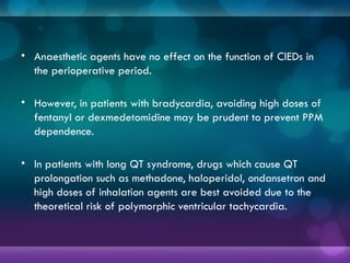 • Anaesthetic agents have no effect on the function of CIEDs in
the perioperative period.
• However, in patients with bradycardia, avoiding high doses of
fentanyl or dexmedetomidine may be prudent to prevent PPM
dependence.
• In patients with long QT syndrome, drugs which cause QT
prolongation such as methadone, haloperidol, ondansetron and
high doses of inhalation agents are best avoided due to the
theoretical risk of polymorphic ventricular tachycardia.
 
