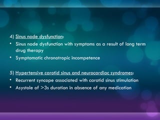 4) Sinus node dysfunction:
• Sinus node dysfunction with symptoms as a result of long term
drug therapy
• Symptomatic chronotropic incompetence
5) Hypertensive carotid sinus and neurocardiac syndromes:
• Recurrent syncope associated with carotid sinus stimulation
• Asystole of >3s duration in absence of any medication
 