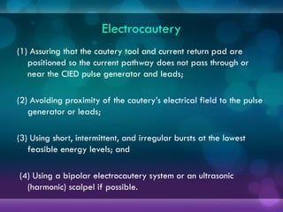 Electrocautery
(1) Assuring that the cautery tool and current return pad are
positioned so the current pathway does not pass through or
near the CIED pulse generator and leads;
(2) Avoiding proximity of the cautery’s electrical field to the pulse
generator or leads;
(3) Using short, intermittent, and irregular bursts at the lowest
feasible energy levels; and
(4) Using a bipolar electrocautery system or an ultrasonic
(harmonic) scalpel if possible.
 