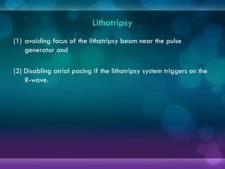 Lithotripsy
(1) avoiding focus of the lithotripsy beam near the pulse
generator and
(2) Disabling atrial pacing if the lithotripsy system triggers on the
R-wave.
 