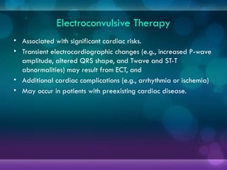 Electroconvulsive Therapy
• Associated with significant cardiac risks.
• Transient electrocardiographic changes (e.g., increased P-wave
amplitude, altered QRS shape, and Twave and ST-T
abnormalities) may result from ECT, and
• Additional cardiac complications (e.g., arrhythmia or ischemia)
• May occur in patients with preexisting cardiac disease.
 