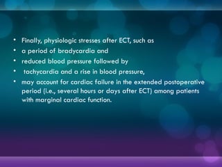• Finally, physiologic stresses after ECT, such as
• a period of bradycardia and
• reduced blood pressure followed by
• tachycardia and a rise in blood pressure,
• may account for cardiac failure in the extended postoperative
period (i.e., several hours or days after ECT) among patients
with marginal cardiac function.
 