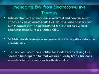 Managing EMI from Electroconvulsive
Therapy
• Although transient or long-term myocardial and nervous system
effects may be associated with ECT, the Task Force believes that
such therapies may be administered to CIED patients without
significant damage to a disabled CIED.
• All CIEDs should undergo a comprehensive interrogation before the
procedure(s).
• ICD functions should be disabled for shock therapy during ECT;
however, be prepared to treat ventricular arrhythmias that occur
secondary to the hemodynamic effects of ECT.
 