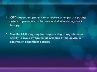 • CIED-dependent patients may require a temporary pacing
system to preserve cardiac rate and rhythm during shock
therapy.
• Also, the CIED may require programming to asynchronous
activity to avoid myopotential inhibition of the device in
pacemaker-dependent patients
 