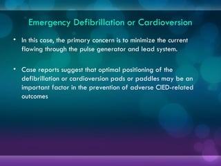 Emergency Defibrillation or Cardioversion
• In this case, the primary concern is to minimize the current
flowing through the pulse generator and lead system.
• Case reports suggest that optimal positioning of the
defibrillation or cardioversion pads or paddles may be an
important factor in the prevention of adverse CIED-related
outcomes
 