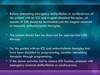 • Before attempting emergency defibrillation or cardioversion of
the patient with an ICD and magnet-disabled therapies, all
sources of EMI should be terminated and the magnet removed
to reenable antitachycardia therapies.
• The patient should then be observed for appropriate CIED
therapy.
• For the patient with an ICD and antiarrhythmic therapies that
have been disabled by programming, consider reenabling
therapies through programming.
• If the above activities fail to restore ICD function, proceed with
emergency external defibrillation or cardioversion.
 