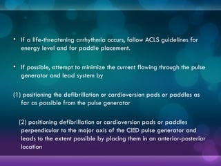 • If a life-threatening arrhythmia occurs, follow ACLS guidelines for
energy level and for paddle placement.
• If possible, attempt to minimize the current flowing through the pulse
generator and lead system by
(1) positioning the defibrillation or cardioversion pads or paddles as
far as possible from the pulse generator
(2) positioning defibrillation or cardioversion pads or paddles
perpendicular to the major axis of the CIED pulse generator and
leads to the extent possible by placing them in an anterior-posterior
location
 