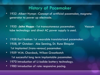 History of Pacemaker
• 1932 -Albert Hyman -Concept of artificial pacemaker, magneto-
generator to power up electrode.
• 1950 -John Hopps -1st transcutaneous pacemaker. Vaccum
tube technology and direct AC power supply is used.
• 1958 Earl Bakken 1st wearable transistorized pacemaker.
• 1958, 8th
October- Ake Senning, Dr. Rune Elmquist
1st implanted (trans-venous) pacemaker.
• 1959 W.M. Chardack, Wilson Greatbatch
1st successful long term implantable pacemaker.
• 1970 Introduction of Li-Iodide battery technology.
• 1980 Introduction of rate responsive pacing.
 