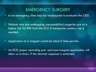 EMERGENCY SURGERY
• In an emergency, time may be inadequate to evaluate the CIED.
• Patients who are undergoing supraumbilical surgeries are at a
higher risk for EMI from the ECU if monopolar cautery use is
needed.
• Application of a magnet would be ideal if time permits.
• An ECG paper recording pre and post magnet application will
‑ ‑
allow us to know if the desired response is achieved.
 